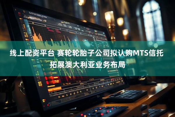 线上配资平台 赛轮轮胎子公司拟认购MTS信托 拓展澳大利亚业务布局