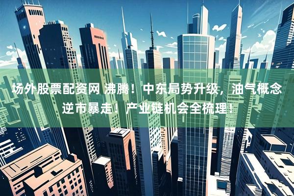 场外股票配资网 沸腾！中东局势升级，油气概念逆市暴走！产业链机会全梳理！