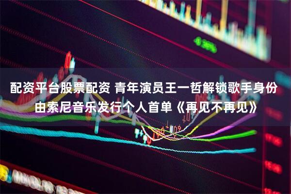 配资平台股票配资 青年演员王一哲解锁歌手身份 由索尼音乐发行个人首单《再见不再见》