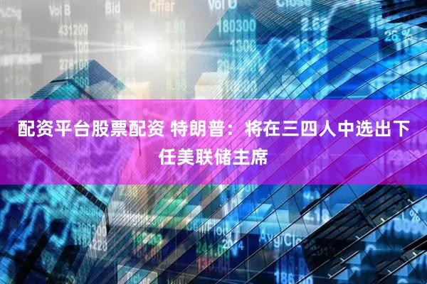 配资平台股票配资 特朗普：将在三四人中选出下任美联储主席