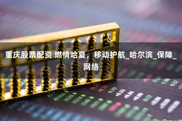 重庆股票配资 燃情哈夏，移动护航_哈尔滨_保障_网络