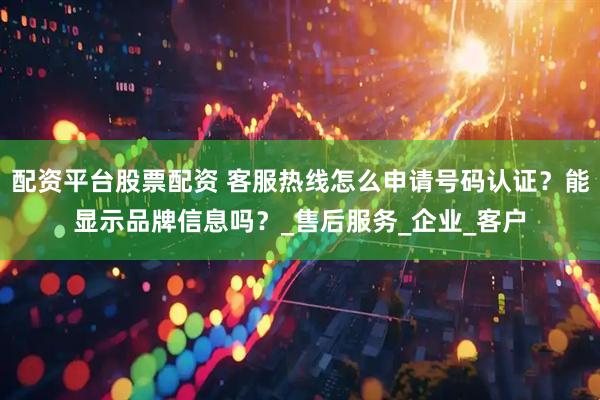 配资平台股票配资 客服热线怎么申请号码认证？能显示品牌信息吗？_售后服务_企业_客户