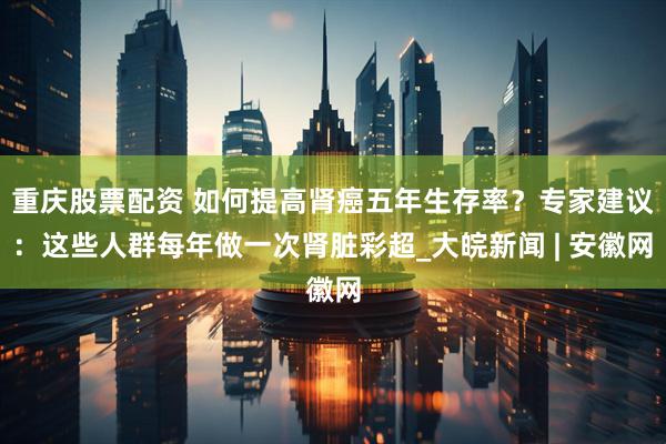重庆股票配资 如何提高肾癌五年生存率？专家建议：这些人群每年做一次肾脏彩超_大皖新闻 | 安徽网