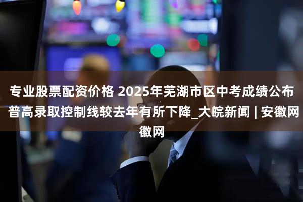 专业股票配资价格 2025年芜湖市区中考成绩公布 普高录取控制线较去年有所下降_大皖新闻 | 安徽网