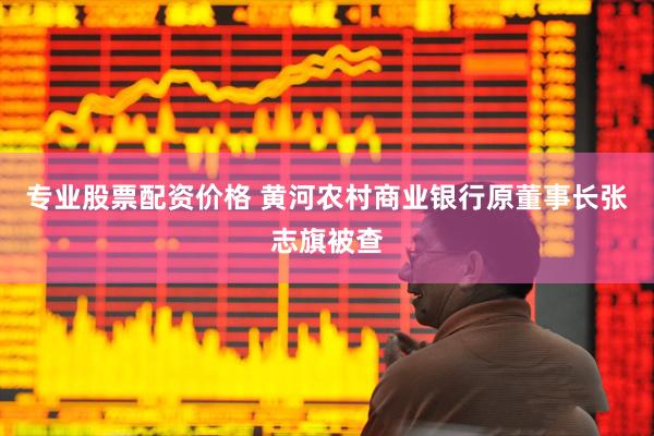专业股票配资价格 黄河农村商业银行原董事长张志旗被查
