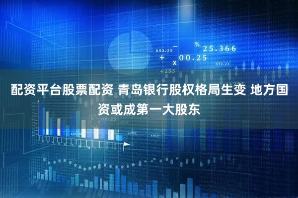 配资平台股票配资 青岛银行股权格局生变 地方国资或成第一大股东