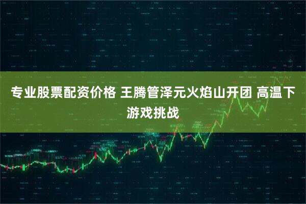 专业股票配资价格 王腾管泽元火焰山开团 高温下游戏挑战
