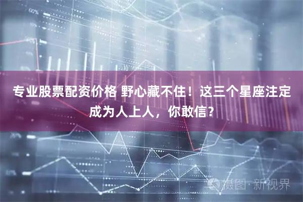 专业股票配资价格 野心藏不住！这三个星座注定成为人上人，你敢信？