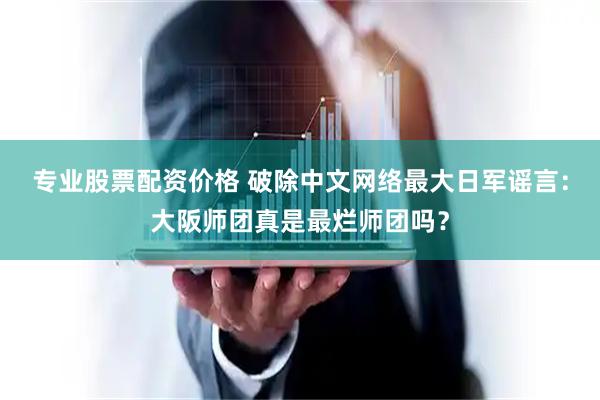 专业股票配资价格 破除中文网络最大日军谣言：大阪师团真是最烂师团吗？