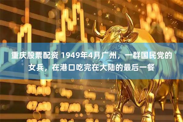 重庆股票配资 1949年4月广州，一群国民党的女兵，在港口吃完在大陆的最后一餐