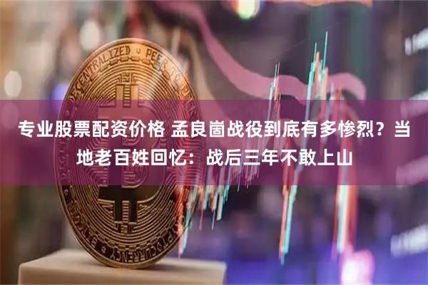 专业股票配资价格 孟良崮战役到底有多惨烈？当地老百姓回忆：战后三年不敢上山