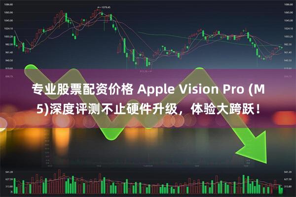 专业股票配资价格 Apple Vision Pro (M5)深度评测不止硬件升级，体验大跨跃！