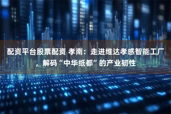 配资平台股票配资 孝南：走进维达孝感智能工厂，解码“中华纸都”的产业韧性