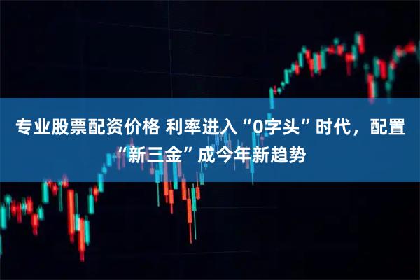 专业股票配资价格 利率进入“0字头”时代，配置“新三金”成今年新趋势