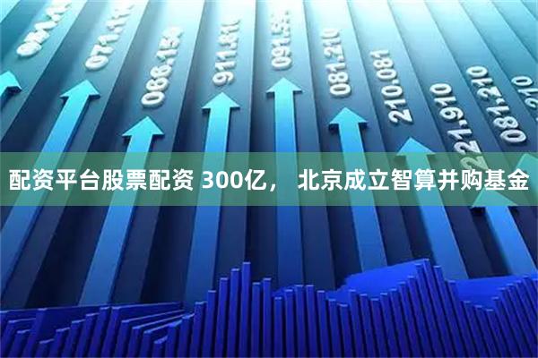 配资平台股票配资 300亿， 北京成立智算并购基金