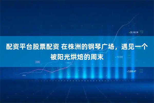 配资平台股票配资 在株洲的钢琴广场，遇见一个被阳光烘焙的周末