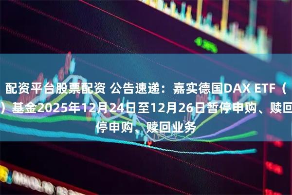 配资平台股票配资 公告速递：嘉实德国DAX ETF（QDII）基金2025年12月24日至12月26日暂停申购、赎回业务
