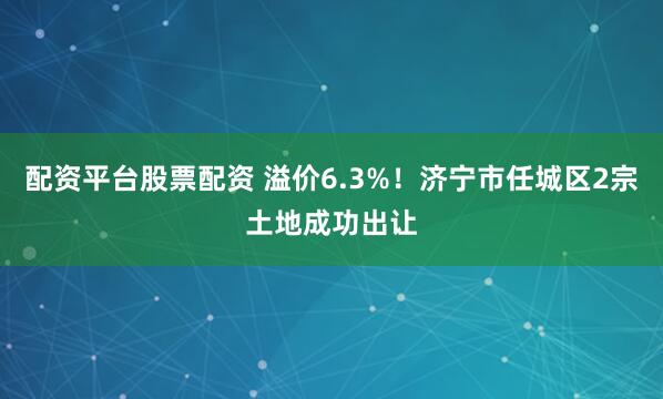 配资平台股票配资 溢价6.3%！济宁市任城区2宗土地成功出让